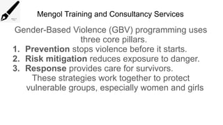 Mengol Training and Consultancy Services
Gender-Based Violence (GBV) programming uses
three core pillars.
1. Prevention stops violence before it starts.
2. Risk mitigation reduces exposure to danger.
3. Response provides care for survivors.
These strategies work together to protect
vulnerable groups, especially women and girls
 
