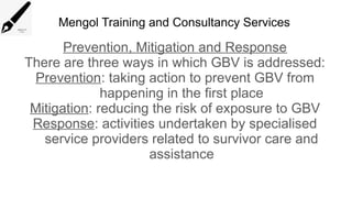 Mengol Training and Consultancy Services
Prevention, Mitigation and Response
There are three ways in which GBV is addressed:
Prevention: taking action to prevent GBV from
happening in the first place
Mitigation: reducing the risk of exposure to GBV
Response: activities undertaken by specialised
service providers related to survivor care and
assistance
 