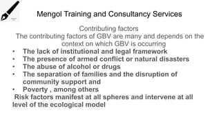 Mengol Training and Consultancy Services
Contributing factors
The contributing factors of GBV are many and depends on the
context on which GBV is occurring
• The lack of institutional and legal framework
• The presence of armed conflict or natural disasters
• The abuse of alcohol or drugs
• The separation of families and the disruption of
community support and
• Poverty , among others
Risk factors manifest at all spheres and intervene at all
level of the ecological model
 