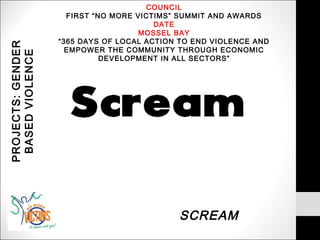 COUNCIL
                     FIRST “NO MORE VICTIMS” SUMMIT AND AWARDS
                                        DATE
                                     MOSSEL BAY
                   “365 DAYS OF LOCAL ACTION TO END VIOLENCE AND
PROJECTS: GENDER


                     EMPOWER THE COMMUNITY THROUGH ECONOMIC
 BASED VIOLENCE

                             DEVELOPMENT IN ALL SECTORS”




                                            SCREAM
 