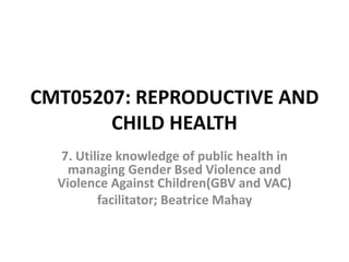 CMT05207: REPRODUCTIVE AND
CHILD HEALTH
7. Utilize knowledge of public health in
managing Gender Bsed Violence and
Violence Against Children(GBV and VAC)
facilitator; Beatrice Mahay
 