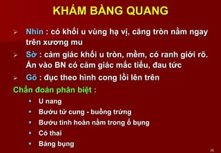 16
KHÁM BÀNG QUANG
 Nhìn : có khối u vùng hạ vị, căng tròn nằm ngay
trên xương mu
 Sờ : cảm giác khối u tròn, mềm, có ranh giới rõ.
Ấn vào BN có cảm giác mắc tiểu, đau tức
 Gõ : đục theo hình cong lồi lên trên
Chẩn đoán phân biệt :
 U nang
 Bướu tử cung - buồng trứng
 Bướu tinh hoàn nằm trong ổ bụng
 Có thai
 Báng bụng
 