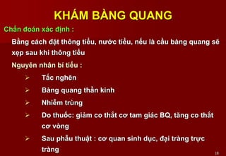 18
KHÁM BÀNG QUANG
Chẩn đoán xác định :
Bằng cách đặt thông tiểu, nước tiểu, nếu là cầu bàng quang sẽ
xẹp sau khi thông tiểu
Nguyên nhân bí tiểu :
 Tắc nghẽn
 Bàng quang thần kinh
 Nhiễm trùng
 Do thuốc: giảm co thắt cơ tam giác BQ, tăng co thắt
cơ vòng
 Sau phẫu thuật : cơ quan sinh dục, đại tràng trực
tràng
 