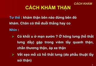 6
CÁCH KHÁM THẬN
Tư thế : khám thận bên nào đứng bên đó
khám. Chân có thể duỗi thẳng hay co
Nhìn :
 Có khối u ở mạn sườn ? Ở hông lưng (hố thắt
lưng dầy) gặp trong viêm tấy quanh thận,
chấn thương thận, áp xe thận
 Vết sẹo mỗ cũ hố thắt lưng (do phẫu thuật lấy
sỏi thận)
CÁCH KHÁM
 