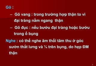 7
Gõ :
– Gõ vang : trong trường hợp thận to vì
đại tràng nằm ngang thận
– Gõ đục : nếu bướu đại tràng hoặc bướu
trong ổ bụng
Nghe : có thể nghe âm thổi tâm thu ở góc
sườn thắt lưng và ¼ trên bụng, do hẹp ĐM
thận
 