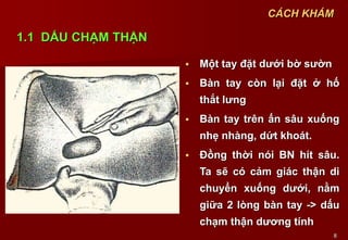 8
 Một tay đặt dưới bờ sườn
 Bàn tay còn lại đặt ở hố
thắt lưng
 Bàn tay trên ấn sâu xuống
nhẹ nhàng, dứt khoát.
 Đồng thời nói BN hít sâu.
Ta sẽ có cảm giác thận di
chuyển xuống dưới, nằm
giữa 2 lòng bàn tay -> dấu
chạm thận dương tính
CÁCH KHÁM
1.1 DẤU CHẠM THẬN
 
