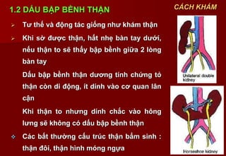 9
1.2 DẤU BẬP BỀNH THẬN
 Tư thế và động tác giống như khám thận
 Khi sờ được thận, hất nhẹ bàn tay dưới,
nếu thận to sẽ thấy bập bềnh giữa 2 lòng
bàn tay
Dấu bập bềnh thận dương tính chứng tỏ
thận còn di động, ít dính vào cơ quan lân
cận
Khi thận to nhưng dính chắc vào hông
lưng sẽ không có dấu bập bềnh thận
 Các bất thường cấu trúc thận bẩm sinh :
thận đôi, thận hình móng ngựa
CÁCH KHÁM
 