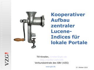 27. Oktober 2010
www.gbv.de
Kooperativer
Aufbau
zentraler
Lucene-
Indices für
lokale Portale
Till Kinstler, kinstler@gbv.de
http://twitter.com/tillk
Verbundzentrale des GBV (VZG)
 
