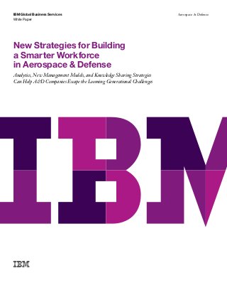 IBM Global Business Services
White Paper
Aerospace & Defense
New Strategies for Building
a Smarter Workforce
in Aerospace & Defense
Analytics, New Management Models, and Knowledge Sharing Strategies
Can Help A&D Companies Escape the Looming Generational Challenges
 