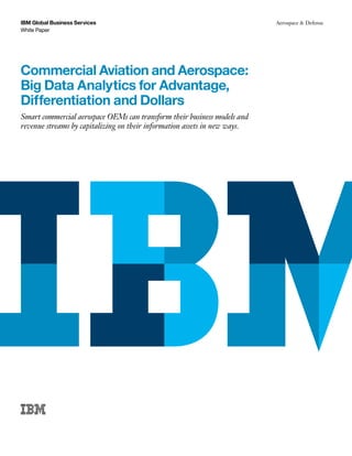IBM Global Business Services
White Paper
Aerospace & Defense
Commercial Aviation and Aerospace:
Big Data Analytics for Advantage,
Differentiation and Dollars
Smart commercial aerospace OEMs can transform their business models and
revenue streams by capitalizing on their information assets in new ways.
 