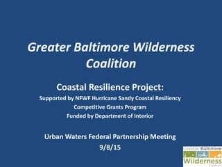 Greater Baltimore Wilderness
Coalition
Coastal Resilience Project:
Supported by NFWF Hurricane Sandy Coastal Resiliency
Competitive Grants Program
Funded by Department of Interior
Urban Waters Federal Partnership Meeting
9/8/15
 