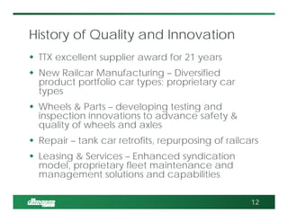 History of Quality and Innovation
 TTX excellent supplier award for 21 years
 New Railcar Manufacturing – Diversified
product portfolio car types; proprietary car
types
 Wheels & Parts – developing testing and
inspection innovations to advance safety &
quality of wheels and axles
 Repair – tank car retrofits, repurposing of railcars
 Leasing & Services – Enhanced syndication
model, proprietary fleet maintenance and
management solutions and capabilities
12
 