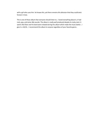 with a girl who uses him. he knows this, yet there remains this delusion that they could exist
forever in love.

This is one of those album that everyone should listen to.. I loved everything about it, it had
rock, pop, and some r&b sounds. The album is really well produced despite its rocky start; It
seems like Elton and his band were relaxed during this album which make the music better.. I
give it a 10/10… I recommend this album to anyone regardless of your favorite genre..
 