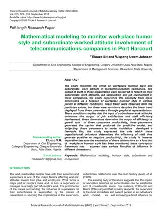 Triple A Research Journal of Multidisciplinary (JMD) | Vol.2 Issue2 | September 2018
Triple A Research Journal of Multidisciplinary (ISSN: 2636-5480)
Vol. 2(2): 023 - 033, September 2018
Available online: https://www.triplearesjournal.org/jmd
Copyright ©2018 Triple A Research Journal
Full length Research Paper
Mathematical modeling to monitor workplace humor
style and subordinate worked attitude involvement of
telecommunications companies in Port Harcourt
1*Eluozo SN and 2Ukpong Uwem Johnson
1Department of Civil Engineering, College of Engineering, Gregory University Uturu Abia State, Nigeria
2Department of Management Sciences, Akwa Ibom State University
Corresponding author:
Eluozo S.N.
Department of Civil Engineering,
College of Engineering, Gregory University
Uturu, Abia State, Nigeria.
E-mail address:
ndusolo2018@gmail.com
ABSTRACT
The study monitors the effect on workplace humour style and
subordinate work attitude in telecommunication companies. The
output of staff in these organization were observed to reflect on their
subordinate work attitudes, job satisfaction and job involvement in
these companies, the study experience the positivity from these
dimensions as a function of workplace humour style in various
period at different conditions, linear trend were observed from the
predictive values, but there were variations despites the linear trend
displayed from these parameters through graphical representations.
These conditions implies that the input of subordinate work attitudes
determine the output of job satisfaction and staff efficiency
involvement, these dimensions determine the output of efficiency or
growth rate of these companies productivity, these parameters
generated the system that produced the predictive model, and
subjecting these parameters to model validation developed a
favorable fits, the study expressed the rate which these
organizational behaviour determined the efficiency of staff thus
generate positive or negative productivity, the study is however
imperative because the evaluation of these dimensions as a function
of workplace humour style has been monitored, these conceptual
framework has express their various function of influence in
different dimensions.
Keywords: Mathematical modeling, humour style, subordinate and
involvement.
INTRODUCTION
The work relationship people have with their superiors and
supervisors is one of the major factors affecting workers’
attitudes toward their jobs and employers. Work forms a
major part of people’s lives and, in turn, a supervisor or
manager be a major part of people’s work. The prominence
of the issues surrounding the influence of supervisors on
their subordinates is exemplified by the interest of
researchers in studying the implications of the supervisor-
subordinate relationship over the last century Avolio et al.
(1999).
The existing body of literature suggests that the impact
of workplace relations on subordinates can be substantial
and of considerable scope. For instance, O’Driscoll and
Beehr (1994) argued that in many respects, the supervisor
is the most immediate and salient person in an individual’s
work context, as well as having a direct influence on
 