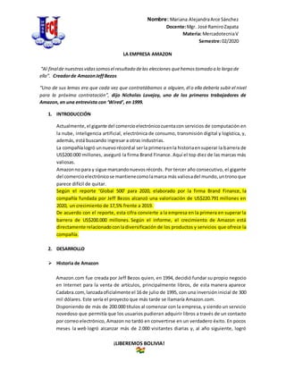 Nombre: Mariana AlejandraArce Sánchez
Docente:Mgr. José RamiroZapata
Materia: MercadotecniaV
Semestre:02/2020
¡LIBEREMOS BOLIVIA!
LA EMPRESA AMAZON
“Al finalde nuestrasvidassomosel resultado delas elecciones quehemostomado a lo largo de
ella”. Creadorde AmazonJeffBezos
“Uno de sus lemas era que cada vez que contratábamos a alguien, él o ella debería subir el nivel
para la próxima contratación”, dijo Nicholas Lovejoy, uno de los primeros trabajadores de
Amazon, en una entrevista con ‘Wired’, en 1999.
1. INTRODUCCIÓN
Actualmente,el gigante del comercioelectrónicocuentacon servicios de computación en
la nube, inteligencia artificial, electrónica de consumo, transmisión digital y logística, y,
además, está buscando ingresar a otras industrias.
La compañíalogró unnuevorécordal serla primeraenla historiaensuperar la barrera de
US$200.000 millones, aseguró la firma Brand Finance. Aquí el top diez de las marcas más
valiosas.
Amazonno para y sigue marcandonuevosrécords. Por tercer año consecutivo, el gigante
del comercioelectrónicose mantienecomolamarca más valiosadel mundo,untronoque
parece difícil de quitar.
Según el reporte ‘Global 500’ para 2020, elaborado por la firma Brand Finance, la
compañía fundada por Jeff Bezos alcanzó una valorización de US$220.791 millones en
2020, un crecimiento de 17,5% frente a 2019.
De acuerdo con el reporte, esta cifra convierte a la empresa en la primera en superar la
barrera de US$200.000 millones. Según el informe, el crecimiento de Amazon está
directamente relacionadoconladiversificación de los productos y servicios que ofrece la
compañía.
2. DESARROLLO
 Historia de Amazon
Amazon.com fue creada por Jeff Bezos quien, en 1994, decidió fundar su propio negocio
en Internet para la venta de artículos, principalmente libros, de esta manera aparece
Cadabra.com,lanzadaoficialmente el 16 de julio de 1995, con una inversión inicial de 300
mil dólares. Este sería el proyecto que más tarde se llamaría Amazon.com.
Disponiendo de más de 200.000 títulos al comenzar con la empresa, y siendo un servicio
novedoso que permitía que los usuarios pudieran adquirir libros a través de un contacto
por correo electrónico, Amazon no tardó en convertirse en un verdadero éxito. En pocos
meses la web logró alcanzar más de 2.000 visitantes diarias y, al año siguiente, logró
 