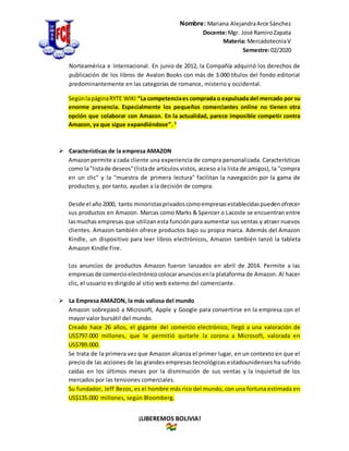 Nombre: Mariana AlejandraArce Sánchez
Docente:Mgr. José RamiroZapata
Materia: MercadotecniaV
Semestre:02/2020
¡LIBEREMOS BOLIVIA!
Norteamérica e Internacional. En junio de 2012, la Compañía adquirió los derechos de
publicación de los libros de Avalon Books con más de 3.000 títulos del fondo editorial
predominantemente en las categorías de romance, misterio y occidental.
SegúnlapáginaRYTE WIKI “La competenciaes comprada o expulsada del mercado por su
enorme presencia. Especialmente los pequeños comerciantes online no tienen otra
opción que colaborar con Amazon. En la actualidad, parece imposible competir contra
Amazon, ya que sigue expandiéndose”. 2
 Características de la empresa AMAZON
Amazonpermite a cada cliente una experiencia de compra personalizada. Características
como la"listade deseos"(listade artículos vistos, acceso a la lista de amigos), la "compra
en un clic" y la "muestra de primera lectura" facilitan la navegación por la gama de
productos y, por tanto, ayudan a la decisión de compra.
Desde el año2000, tanto minoristasprivadoscomoempresasestablecidaspuedenofrecer
sus productos en Amazon. Marcas como Marks & Spencer o Lacoste se encuentran entre
lasmuchas empresas que utilizan esta función para aumentar sus ventas y atraer nuevos
clientes. Amazon también ofrece productos bajo su propia marca. Además del Amazon
Kindle, un dispositivo para leer libros electrónicos, Amazon también lanzó la tableta
Amazon Kindle Fire.
Los anuncios de productos Amazon fueron lanzados en abril de 2014. Permite a las
empresasde comercioelectrónicocolocaranunciosenla plataforma de Amazon. Al hacer
clic, el usuario es dirigido al sitio web externo del comerciante.
 La Empresa AMAZON, la más valiosa del mundo
Amazon sobrepasó a Microsoft, Apple y Google para convertirse en la empresa con el
mayor valor bursátil del mundo.
Creado hace 26 años, el gigante del comercio electrónico, llegó a una valoración de
US$797.000 millones, que le permitió quitarle la corona a Microsoft, valorada en
US$789.000.
Se trata de la primera vez que Amazon alcanza el primer lugar, en un contexto en que el
precio de las acciones de las grandes empresas tecnológicas estadounidenses ha sufrido
caídas en los últimos meses por la disminución de sus ventas y la inquietud de los
mercados por las tensiones comerciales.
Su fundador, Jeff Bezos, es el hombre más rico del mundo, con una fortuna estimada en
US$135.000 millones, según Bloomberg.
 