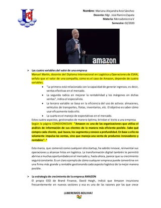 Nombre: Mariana AlejandraArce Sánchez
Docente:Mgr. José RamiroZapata
Materia: MercadotecniaV
Semestre:02/2020
¡LIBEREMOS BOLIVIA!
 Las cuatro variables del valor de una empresa
Manuel Martín, docente del Diploma Internacional en Logística y Operaciones de ESAN,
señala que el valor de una compañía, como es el caso de Amazon, depende de cuatro
variables.
 "La primera está relacionada con la capacidad de generar ingresos; es decir,
ventas efectivas en el mercado.
 La segunda radica en mejorar la rentabilidad y los márgenes en dichas
ventas", indica el especialista.
 La tercera variable se basa en la eficiencia del uso de activos: almacenes,
vehículos de transportes, flotas, inventarios, etc. El objetivo es saber cómo
usar eficazmente todo ello.
 La cuarta es el manejo de expectativas en el mercado.
Estos cuatro aspectos, gestionados de manera óptima, brindan el éxito a una empresa.
Según la página CONEXIONESAN "Amazon es una de las organizaciones que utiliza el
análisis de información de sus clientes de la manera más eficiente posible. Sabe qué
compra cada cliente, qué busca, los segmenta y conoce a profundidad. En base a ello no
solamente impulsa las ventas, sino que maneja una venta de productos innovadores y
rentables". 3
Esta marca, que comenzó como cualquier otra startup, ha sabido innovar, reinventar sus
operaciones y alcanzar hitos en logística. La transformación digital también le permitió
abrirse a muchasoportunidadesenel mercado y, hasta ahora, parece que su crecimiento
seguiráconstante.Esun claro ejemplo de cómo cualquier empresa puede convertirse en
una firma más grande y rentable gestionando cada aspecto logístico de la mejor manera
posible.
 La estrategia de crecimiento de la empresa AMAZON
El propio CEO de Brand Finance, David Haigh, indicó que Amazon incursiona
frecuentemente en nuevos sectores y esa es una de las razones por las que crece
 