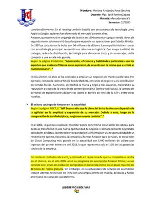 Nombre: Mariana AlejandraArce Sánchez
Docente:Mgr. José RamiroZapata
Materia: MercadotecniaV
Semestre:02/2020
¡LIBEREMOS BOLIVIA!
considerablemente. En el ranking también batalla con otras marcas de tecnología como
Apple o Google, quienes han dominado el mercado durante años.
Amazon,que comenzóenungaraje de Seattle en 1994 como startup que vendía libros de
segundamano,solonecesitódosañosparaexpandirsus operaciones por Estados Unidos.
En 1997 ya cotizaba en la bolsa con 54 millones de dólares. La compañía inició entonces
con su estrategia principal: reinvertir sus retornos en logística. Con mayor cantidad de
bodegas, redes de distribución, tecnología para almacenar datos y otras ventajas, podía
competir a una escala más grande.
Según la página Portafolio: “Admiración, eficiencia y habilidades particulares son los
aspectos que evalúa Jeff Bezos en un aspirante, de acuerdo con la misiva que escribió el
multimillonario”. 4
En los últimos 10 años se ha dedicado a ampliar sus negocios de manera acelerada. Por
ejemplo,comprólacadena Whole Foods Markets, entrando al negocio y a la distribución
en tiendas físicas. Asimismo, diversificó la marca y llegó a más usuarios, mejorando su
reputaciónatravés de la creación de contenido original (series y películas), la compra de
derechos de transmisiones deportivas (como el torneo de tenis de la ATP), entre otras
hazañas.
 El exitoso catálogo de Amazon en la actualidad
Según la página NEXT_U “Jeff Bezos sabía que la clave del éxito de Amazon dependía de
la agilidad en la amplitud y expansión de su mercado. Debido a esto, luego de la
inauguración de su Marketplace, surgieron nuevos cambios”. 5
En el 2002, loque para cualquierotrolíderpodría convertirse en un dolor de cabeza, para
Bezosse transformóenuna nuevaoportunidadde negocio.El almacenamientode grandes
cantidadesde datos,laprotecciónyseguridadde lainformaciónyla responsabilidadde un
rendimientoóptimo,llevaronalacompañía a formar AmazonWeb Services, el proveedor
de Cloud Computing más grande en la actualidad con 5,490 millones de dólares por
ingresos del primer trimestre del 2018, lo que representa solo el 10% de las ganancias
totales de la empresa.
No contentocontodo este éxito, y enfocado en la premisa de que su compañía se centra
en el cliente, en el año 2005 lanzó su programa de suscripción Amazon Prime, la cual
consiste enel envío de productos comprados en su tienda online en un plazo máximo de
48 horas de forma gratuita. Sin embargo, en la actualidad este servicio de suscripción
incluye además televisión en línea con una amplia oferta de música, películas y fútbol
americano exclusiva de la plataforma.
 