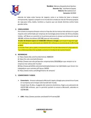 Nombre: Mariana AlejandraArce Sánchez
Docente:Mgr. José RamiroZapata
Materia: MercadotecniaV
Semestre:02/2020
¡LIBEREMOS BOLIVIA!
Además de todas estas fuerzas de negocio, como si se tratara de hacer a Amazon
omnipresente,ingresóa competir en el mundo de la moda con más de 70 marcas propias
de ropa para niños, bebés, hombres y mujeres que van desde distintos estilos hasta
grandes tallas.
3. CONCLUSIONES
Por lotanto la empresa Amazon esta en el top diez de las marcas más valiosas en su gran
mayoría está conformado por empresas de tecnología provenientes de China y Estados
Unidos. Jeff Bezos se convirtió en la primera persona en amasar una fortuna de más de
200.000 millones de dólares (207.000, para ser más exactos).
El valor de Amazon supera en US$60.000 millonesa Google, que ocupael segundo lugar
enel rankingcon una valorizaciónde US$159.722 millonesuncrecimientode 11,9% frente
al 2019.
La revista'Time',porsu parte,loreconociócomo'El rey del cibercomercio'ydijosobre él:
“sus ambiciosasideashanayudadoaconstruirla fundaciónde nuestrofuturo”.
4. REFERENCIAS
1. https://www.bbc.com/mundo/noticias-46802529
2. https://es.ryte.com/wiki/Amazon
3.https://www.esan.edu.pe/apuntes-empresariales/2019/08/por-que-amazon-es-la-
empresa-mas-valiosa-del-mundo/
4.https://www.portafolio.co/economia/empleo/amazon-las-habilidades-que-tienen-los-
trabajadores-que-contrata-jeff-bezos-545935
5. https://www.nextu.com/blog/historia-de-amazon/
5. COMENTARIOS Y VIDEOS
 Comentario.- AmazonsobrepasóaMicrosoft,Apple yGoogle para convertirse el lunes
en la empresa con el mayor valor bursátil del mundo.
Creado hace 25 años, el gigante del comercio electrónico, llegó a una valoración de
US$797.000 millones, que le permitió quitarle la corona a Microsoft, valorada en
US$789.000.
 LINK.- https://www.youtube.com/watch?v=R-wenwj7j0E
 