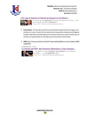 Nombre: Mariana AlejandraArce Sánchez
Docente:Mgr. José RamiroZapata
Materia: MercadotecniaV
Semestre:02/2020
¡LIBEREMOS BOLIVIA!
 Comentario.- Se trata de la primeravezque Amazonalcanzael primerlugar,enun
contexto en que el precio de las acciones de las grandes empresas tecnológicas
estadounidenseshasufridocaídasenlos últimosmeses por la disminución de sus
ventas y la inquietud de los mercados por las tensiones comerciales.
 LINK.https://www.youtube.com/watch?app=desktop&feature=youtu.be&v=eMeQ
xbMA6CM
 