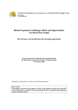 Biofuel Expansion: Challenges, Risks and Opportunities
                   for Rural Poor People

         How the poor can benefit from this emerging opportunity




                Paper prepared for the Round Table organized during
               the Thirty-first session of the IFAD’s Governing Council,
                                    14 February 2008




Prepared by: Vineet Raswant, Nancy Hart and Monica Romano


DISCLAIMER
The opinions expressed in this paper are those of the author(s) and do not necessarily
reflect official views or policies of the International Fund for Agricultural Development,
except as explicitly stated.
 