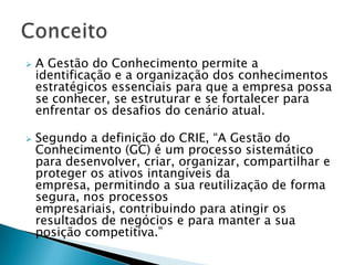    A Gestão do Conhecimento permite a
    identificação e a organização dos conhecimentos
    estratégicos essenciais para que a empresa possa
    se conhecer, se estruturar e se fortalecer para
    enfrentar os desafios do cenário atual.

   Segundo a definição do CRIE, “A Gestão do
    Conhecimento (GC) é um processo sistemático
    para desenvolver, criar, organizar, compartilhar e
    proteger os ativos intangíveis da
    empresa, permitindo a sua reutilização de forma
    segura, nos processos
    empresariais, contribuindo para atingir os
    resultados de negócios e para manter a sua
    posição competitiva.”
 