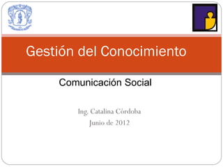 Gestión del Conocimiento

    Comunicación Social

       Ing. Catalina Córdoba
           Junio de 2012
 
