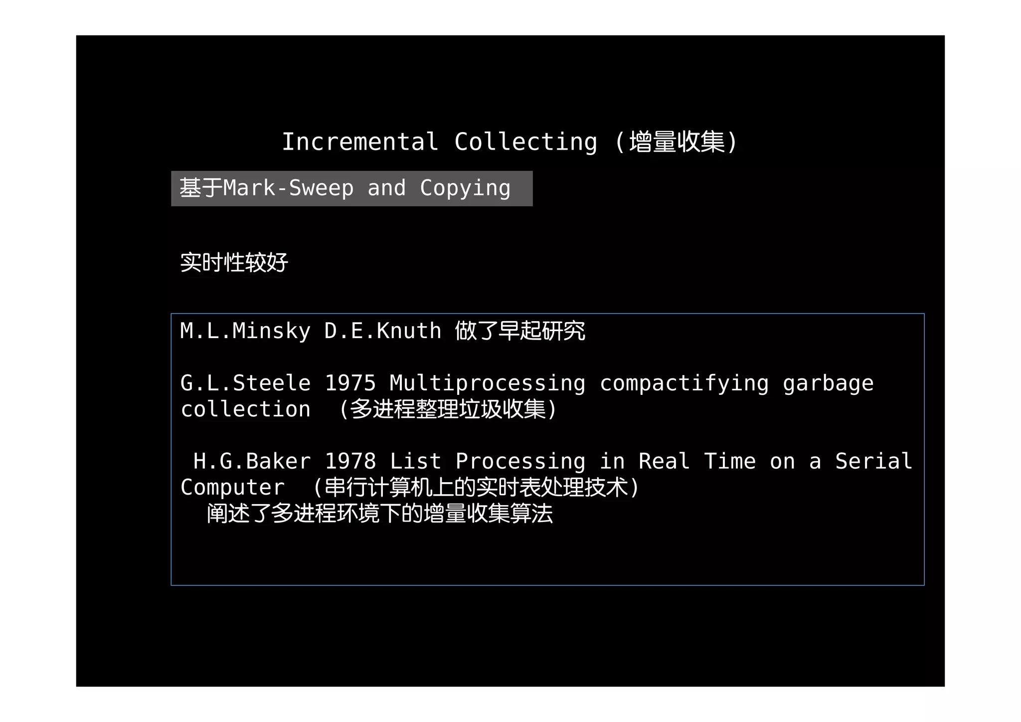 Incremental Collecting (增量收集)
基于Mark-Sweep and Copying


实时性较好


M.L.Minsky D.E.Knuth 做了早起研究

G.L.Steele 1975 Multiprocessing compactifying garbage
collection (多进程整理垃圾收集)

 H.G.Baker 1978 List Processing in Real Time on a Serial
Computer (串行计算机上的实时表处理技术)
  阐述了多进程环境下的增量收集算法
 