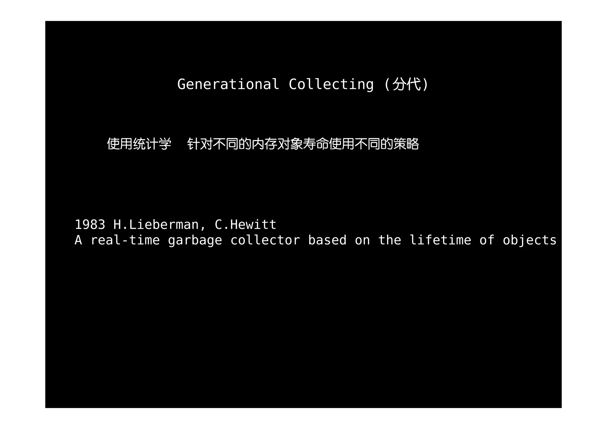 Generational Collecting (分代)



    使用统计学     针对不同的内存对象寿命使用不同的策略




1983 H.Lieberman, C.Hewitt
A real-time garbage collector based on the lifetime of objects
 