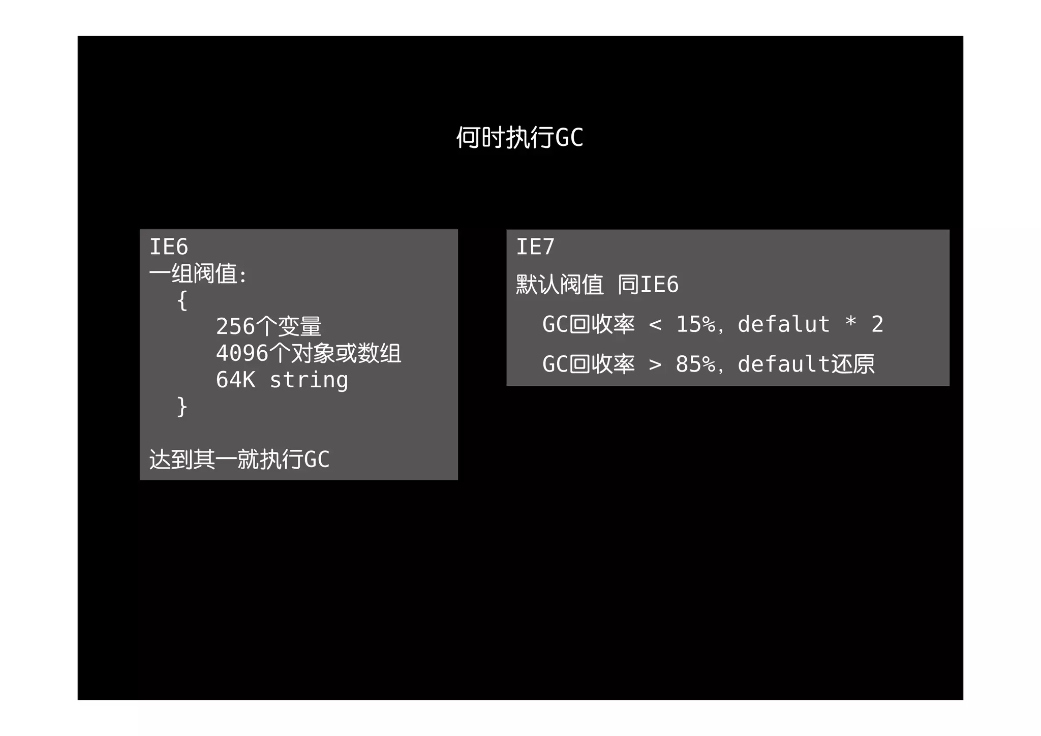 何时执行GC



IE6                IE7
一组阀值：
                   默认阀值 同IE6
  {
    256个变量           GC回收率 < 15%，defalut * 2
    4096个对象或数组       GC回收率 > 85%，default还原
    64K string
  }

达到其一就执行GC
 