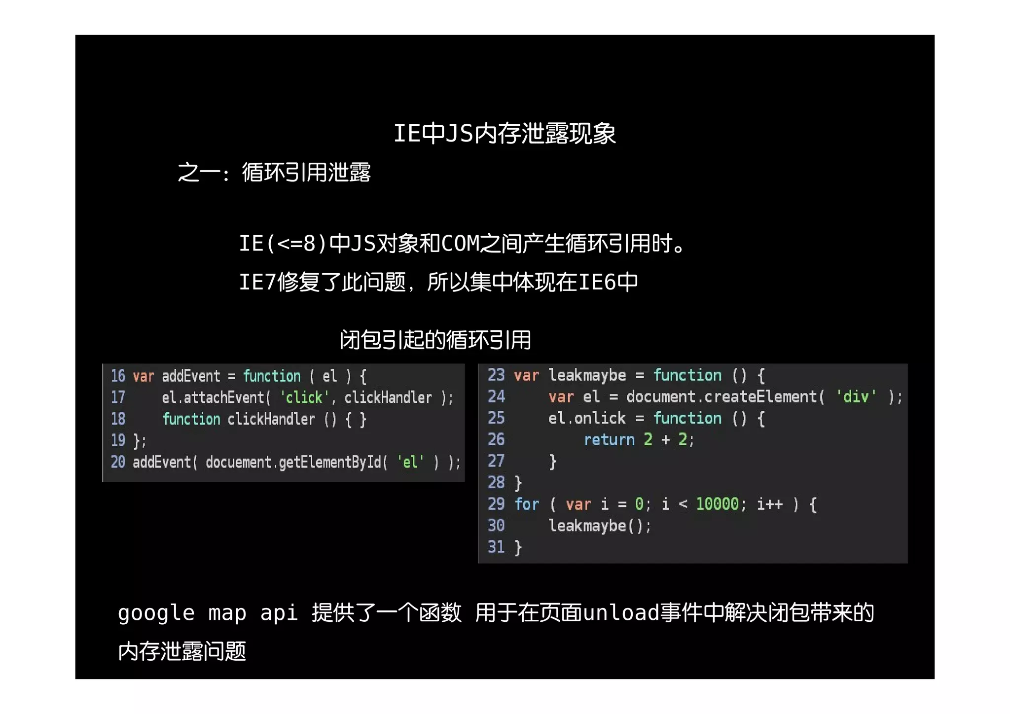 IE中JS内存泄露现象
   之一：循环引用泄露


       IE(<=8)中JS对象和COM之间产生循环引用时。
       IE7修复了此问题，所以集中体现在IE6中

            闭包引起的循环引用




google map api 提供了一个函数 用于在页面unload事件中解决闭包带来的
内存泄露问题
 