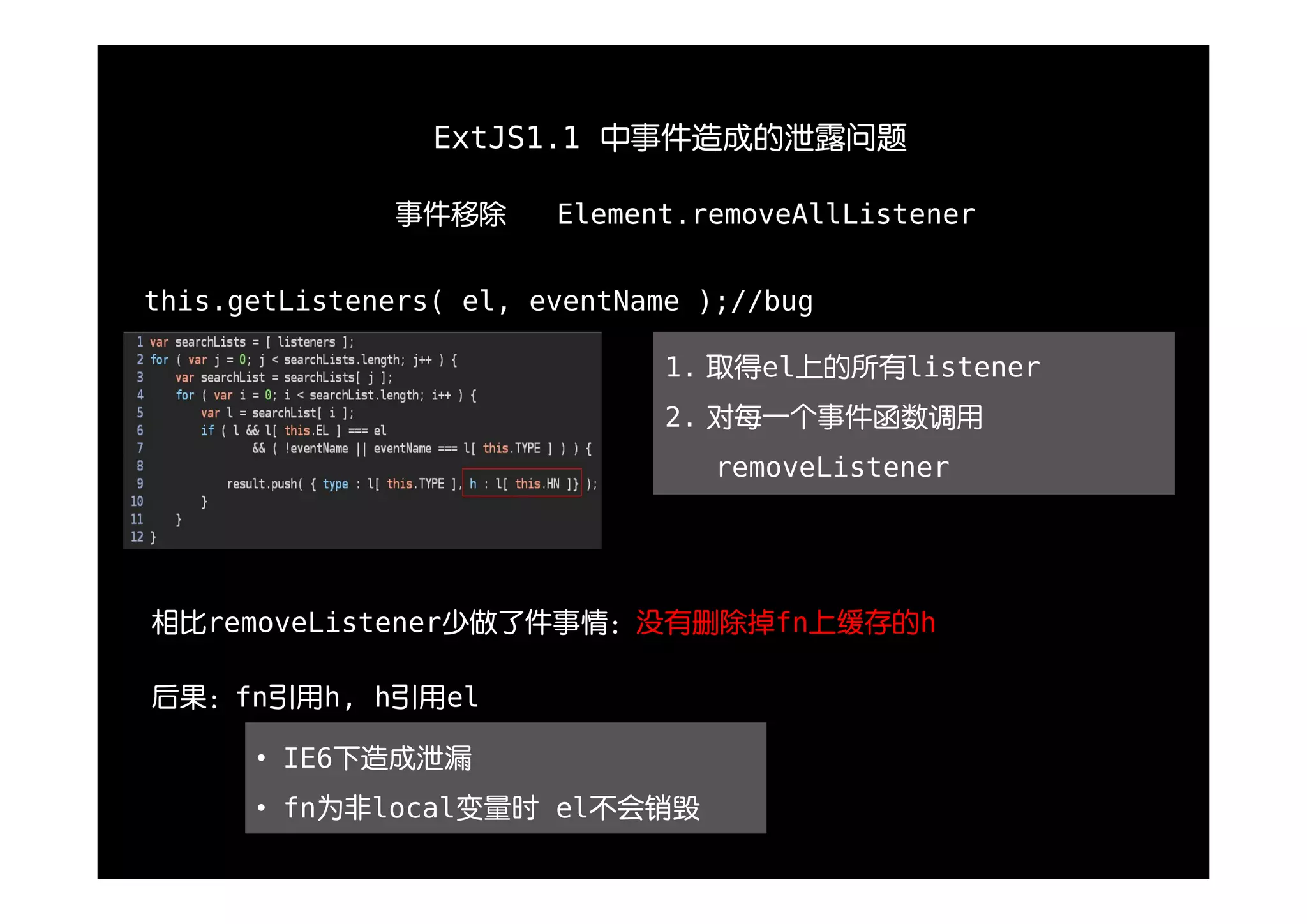 ExtJS1.1 中事件造成的泄露问题

               事件移除     Element.removeAllListener


this.getListeners( el, eventName );//bug

                               1. 取得el上的所有listener
                               2. 对每一个事件函数调用
                                  removeListener




相比removeListener少做了件事情：没有删除掉fn上缓存的h

后果：fn引用h, h引用el

      • IE6下造成泄漏
      • fn为非local变量时 el不会销毁
 