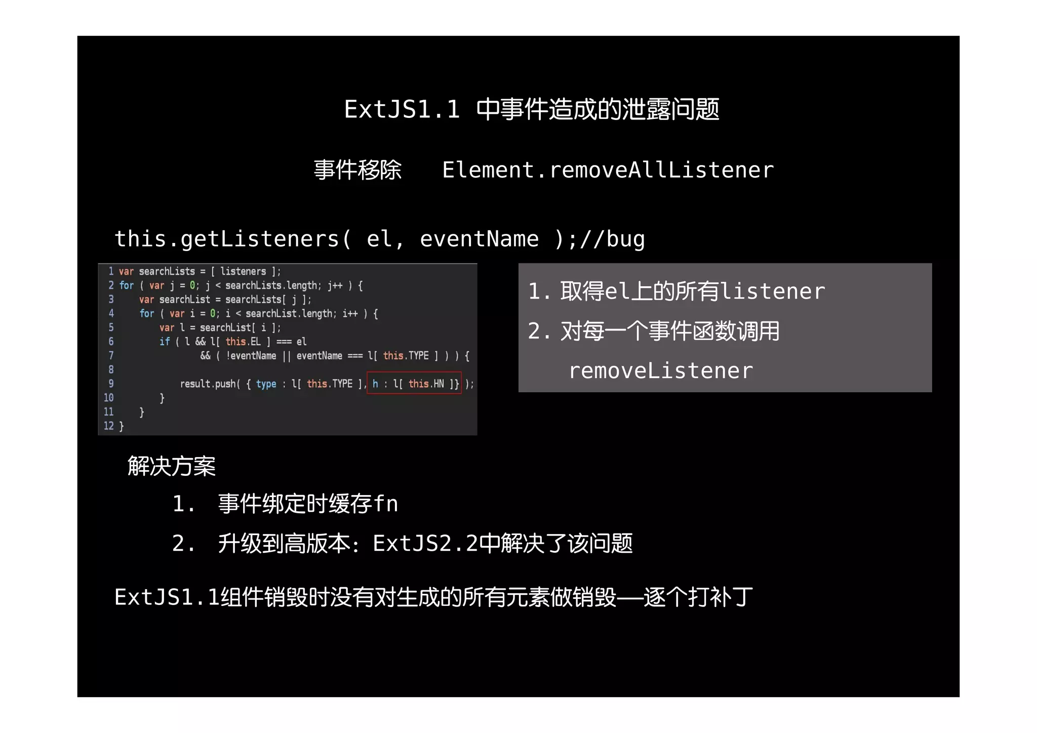 ExtJS1.1 中事件造成的泄露问题

               事件移除     Element.removeAllListener


this.getListeners( el, eventName );//bug

                               1. 取得el上的所有listener
                               2. 对每一个事件函数调用
                                  removeListener



 解决方案
    1. 事件绑定时缓存fn
    2. 升级到高版本：ExtJS2.2中解决了该问题

ExtJS1.1组件销毁时没有对生成的所有元素做销毁——逐个打补丁
 
