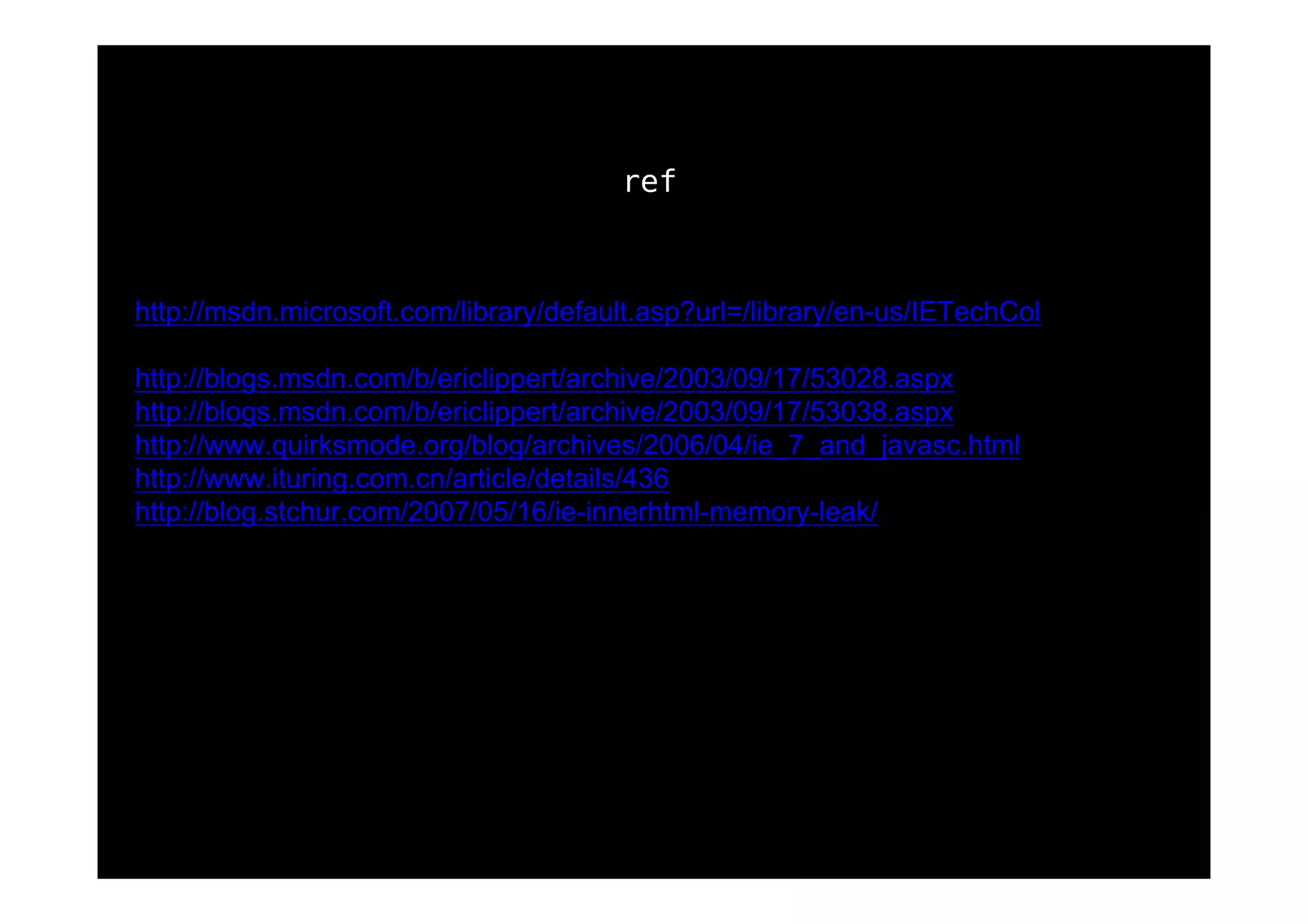 ref



http://msdn.microsoft.com/library/default.asp?url=/library/en-us/IETechCol
          /dnwebgen/ie_leak_patterns.asp
http://blogs.msdn.com/b/ericlippert/archive/2003/09/17/53028.aspx
http://blogs.msdn.com/b/ericlippert/archive/2003/09/17/53038.aspx
http://www.quirksmode.org/blog/archives/2006/04/ie_7_and_javasc.html
http://www.ituring.com.cn/article/details/436
http://blog.stchur.com/2007/05/16/ie-innerhtml-memory-leak/
 