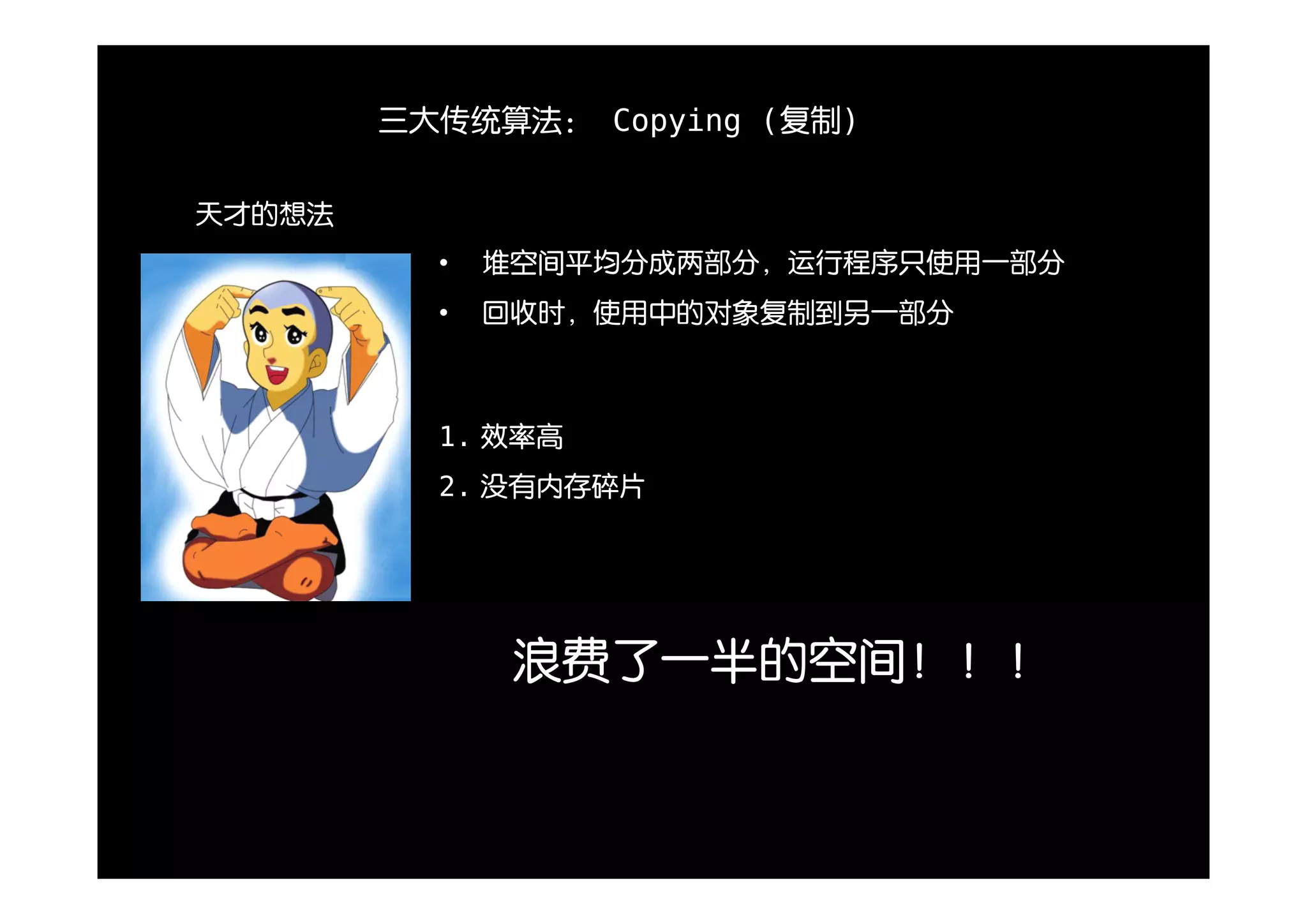 三大传统算法： Copying (复制)


天才的想法
          •   堆空间平均分成两部分，运行程序只使用一部分
          •   回收时，使用中的对象复制到另一部分



          1. 效率高
          2. 没有内存碎片




               浪费了一半的空间！！！
 