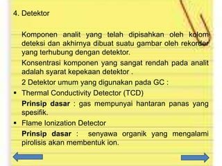4. Detektor
Komponen analit yang telah dipisahkan oleh kolom
deteksi dan akhirnya dibuat suatu gambar oleh rekorder
yang terhubung dengan detektor.
Konsentrasi komponen yang sangat rendah pada analit
adalah syarat kepekaan detektor .
2 Detektor umum yang digunakan pada GC :
 Thermal Conductivity Detector (TCD)
Prinsip dasar : gas mempunyai hantaran panas yang
spesifik.
 Flame Ionization Detector
Prinsip dasar : senyawa organik yang mengalami
pirolisis akan membentuk ion.

 