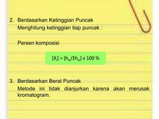 2. Berdasarkan Ketinggian Puncak
Menghitung ketinggian tiap puncak :

Persen komposisi
[Xi] = [hxi/Σhxi] x 100 %

3. Berdasarkan Berat Puncak
Metode ini tidak dianjurkan karena akan merusak
kromatogram.

 