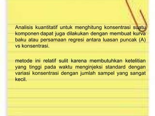 Analisis kuantitatif untuk menghitung konsentrasi suatu
komponen dapat juga dilakukan dengan membuat kurva
baku atau persamaan regresi antara luasan puncak (A)
vs konsentrasi.
metode ini relatif sulit karena membutuhkan ketelitian
yang tinggi pada waktu menginjeksi standard dengan
variasi konsentrasi dengan jumlah sampel yang sangat
kecil.

 