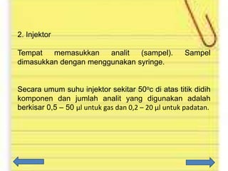 2. Injektor
Tempat
memasukkan
analit
(sampel).
dimasukkan dengan menggunakan syringe.

Sampel

Secara umum suhu injektor sekitar 50oc di atas titik didih
komponen dan jumlah analit yang digunakan adalah
berkisar 0,5 – 50 µl untuk gas dan 0,2 – 20 µl untuk padatan.

 