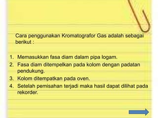 Cara penggunakan Kromatografor Gas adalah sebagai
berikut :
1. Memasukkan fasa diam dalam pipa logam.
2. Fasa diam ditempelkan pada kolom dengan padatan
pendukung.
3. Kolom ditempatkan pada oven.
4. Setelah pemisahan terjadi maka hasil dapat dilihat pada
rekorder.

 