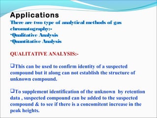 Applications 
There are two type of analytical methods of gas 
chromatography:- 
•Qualitative Analysis 
•Quantitative Analysis 
QUALITATIVE ANALYSIS:- 
This can be used to confirm identity of a suspected 
compound but it along can not establish the structure of 
unknown compound. 
To supplement identification of the unknown by retention 
data , suspected compound can be added to the suspected 
compound & to see if there is a concomitent increase in the 
peak heights. 
 