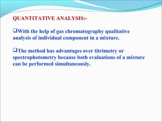 QUANTITATIVE ANALYSIS:- 
With the help of gas chromatography qualitative 
analysis of individual component in a mixture. 
The method has advantages over titrimetry or 
spectrophotometry because both evaluations of a mixture 
can be performed simultaneously. 
 