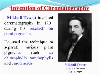 Invention of Chromatography 
Mikhail Tswett 
Russian Botanist 
(1872-1919) 
Mikhail Tswett invented 
chromatography in 1901 
during his research on 
plant pigments. 
He used the technique to 
separate various plant 
pigments such as 
chlorophylls, xanthophylls 
and carotenoids. 
 