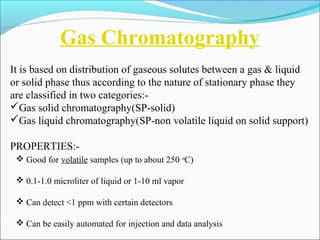 Gas Chromatography 
It is based on distribution of gaseous solutes between a gas & liquid 
or solid phase thus according to the nature of stationary phase they 
are classified in two categories:- 
Gas solid chromatography(SP-solid) 
Gas liquid chromatography(SP-non volatile liquid on solid support) 
PROPERTIES:- 
 Good for volatile samples (up to about 250 oC) 
 0.1-1.0 microliter of liquid or 1-10 ml vapor 
 Can detect <1 ppm with certain detectors 
 Can be easily automated for injection and data analysis 
 