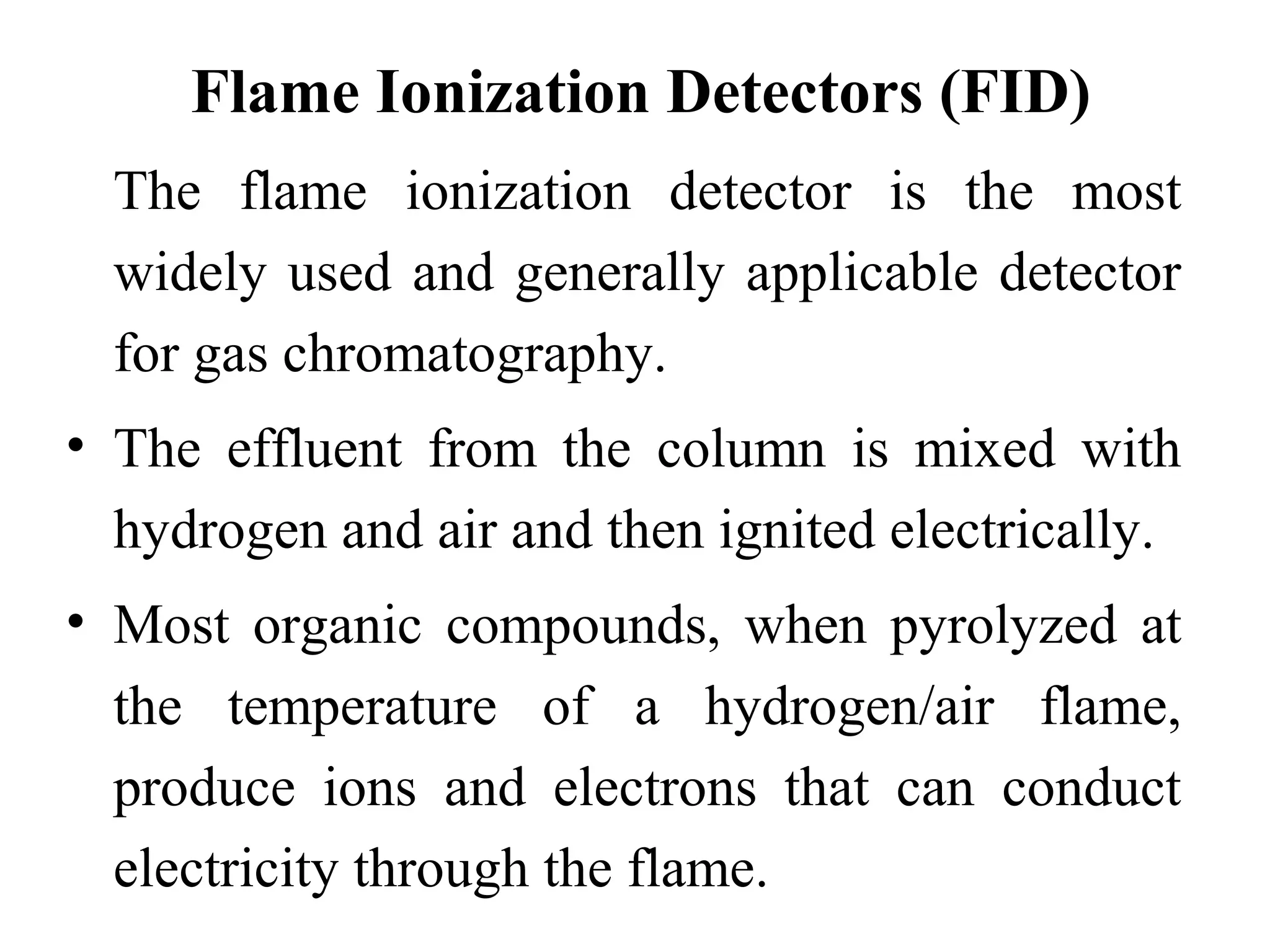 Flame Ionization Detectors (FID) 
The flame ionization detector is the most 
widely used and generally applicable detector 
for gas chromatography. 
• The effluent from the column is mixed with 
hydrogen and air and then ignited electrically. 
• Most organic compounds, when pyrolyzed at 
the temperature of a hydrogen/air flame, 
produce ions and electrons that can conduct 
electricity through the flame. 
 