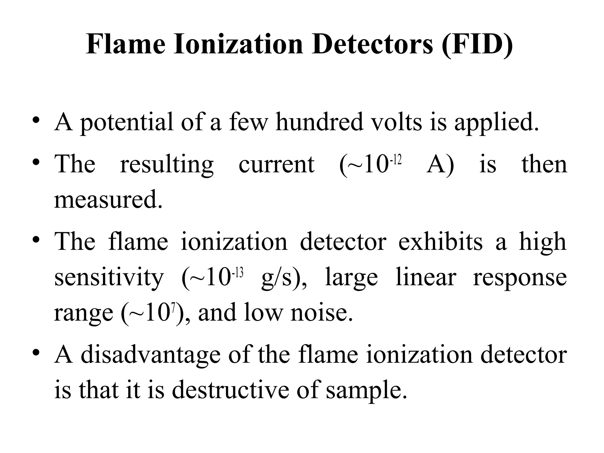 Flame Ionization Detectors (FID) 
• A potential of a few hundred volts is applied. 
• The resulting current (~10-12 A) is then 
measured. 
• The flame ionization detector exhibits a high 
sensitivity (~10-13 g/s), large linear response 
range (~107), and low noise. 
• A disadvantage of the flame ionization detector 
is that it is destructive of sample. 
 