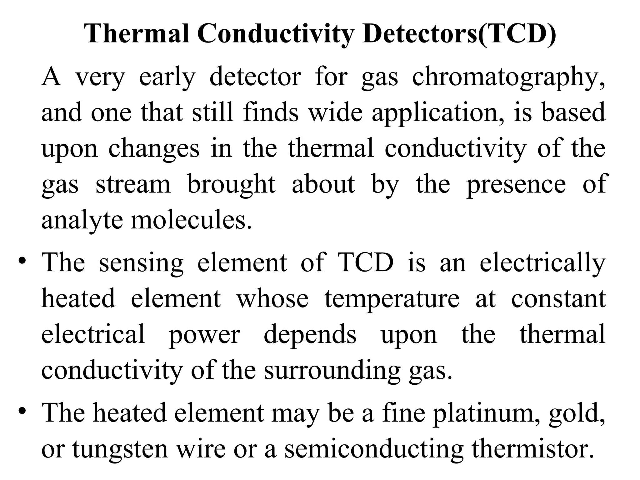 Thermal Conductivity Detectors(TCD) 
A very early detector for gas chromatography, 
and one that still finds wide application, is based 
upon changes in the thermal conductivity of the 
gas stream brought about by the presence of 
analyte molecules. 
• The sensing element of TCD is an electrically 
heated element whose temperature at constant 
electrical power depends upon the thermal 
conductivity of the surrounding gas. 
• The heated element may be a fine platinum, gold, 
or tungsten wire or a semiconducting thermistor. 
 