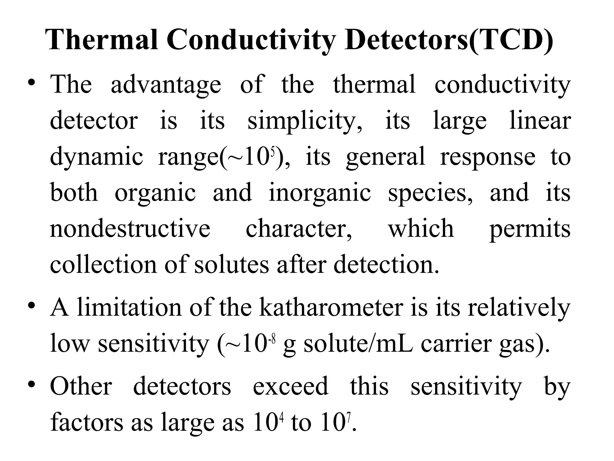 Thermal Conductivity Detectors(TCD) 
• The advantage of the thermal conductivity 
detector is its simplicity, its large linear 
dynamic range(~105), its general response to 
both organic and inorganic species, and its 
nondestructive character, which permits 
collection of solutes after detection. 
• A limitation of the katharometer is its relatively 
low sensitivity (~10-8 g solute/mL carrier gas). 
• Other detectors exceed this sensitivity by 
factors as large as 104 to 107. 
 