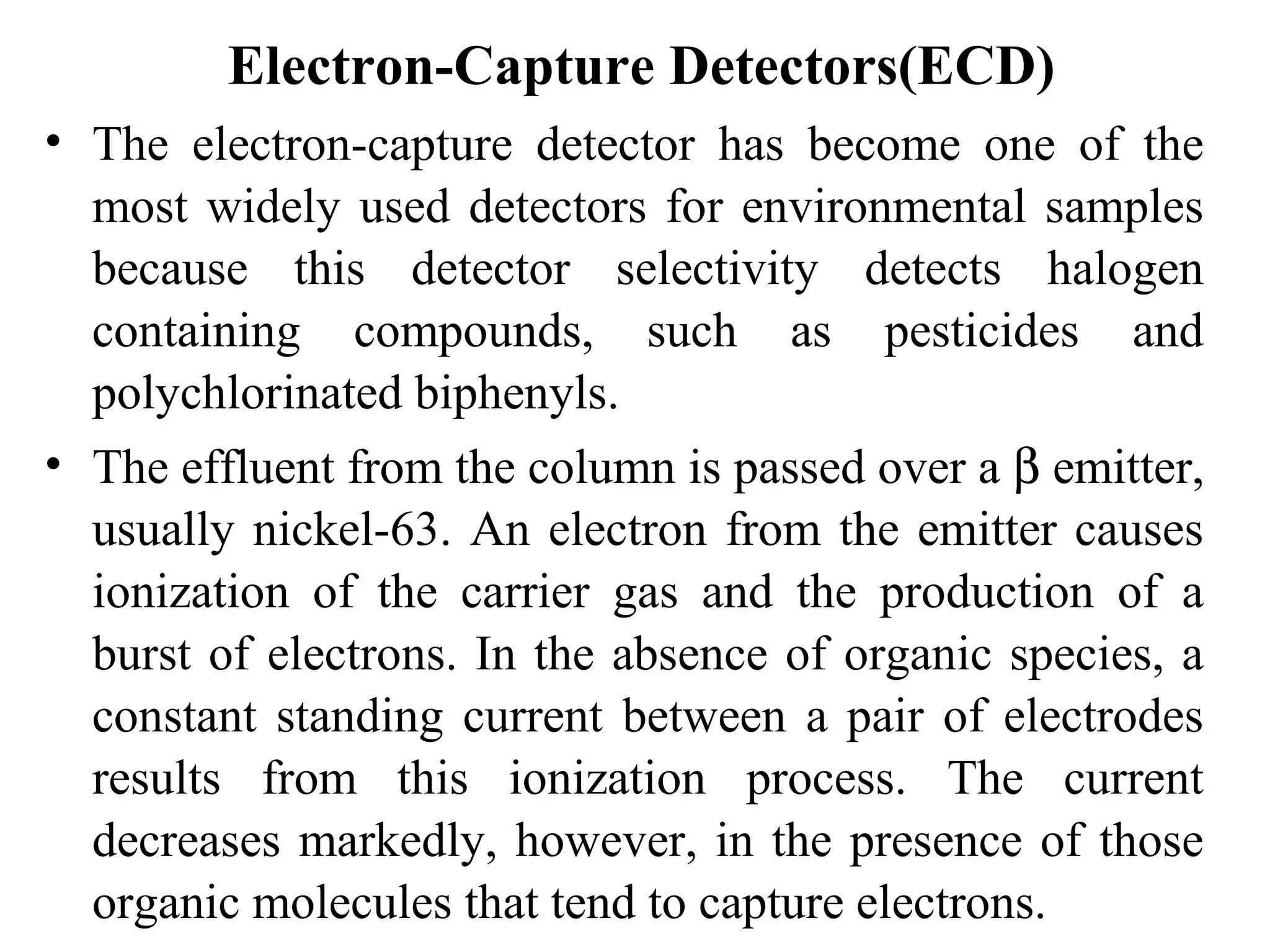 Electron-Capture Detectors(ECD) 
• The electron-capture detector has become one of the 
most widely used detectors for environmental samples 
because this detector selectivity detects halogen 
containing compounds, such as pesticides and 
polychlorinated biphenyls. 
• The effluent from the column is passed over a b emitter, 
usually nickel-63. An electron from the emitter causes 
ionization of the carrier gas and the production of a 
burst of electrons. In the absence of organic species, a 
constant standing current between a pair of electrodes 
results from this ionization process. The current 
decreases markedly, however, in the presence of those 
organic molecules that tend to capture electrons. 
 