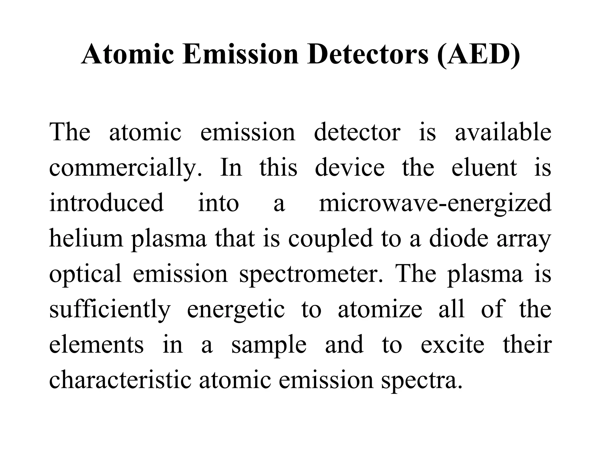Atomic Emission Detectors (AED) 
The atomic emission detector is available 
commercially. In this device the eluent is 
introduced into a microwave-energized 
helium plasma that is coupled to a diode array 
optical emission spectrometer. The plasma is 
sufficiently energetic to atomize all of the 
elements in a sample and to excite their 
characteristic atomic emission spectra. 
 